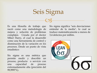 
Seis Sigma
Es una filosofía de trabajo que
nació como una metodología de
mejora y solución de problemas
complejos. Creada por el doctor
Mikel Harry, el cual la desarrolló
como una herramienta de control y
disminución de la variación en los
procesos. Desde un punto de vista
estadístico:
Six sigma es una métrica que
permite medir y describir un
proceso, producto o servicio con
una capacidad de proceso
extremadamente alta (precisión del
99,9997%).
Six sigma significa "seis desviaciones
estándar de la media", lo cual se
traduce matemáticamente a menos de
3,4 defectos por millón.
 