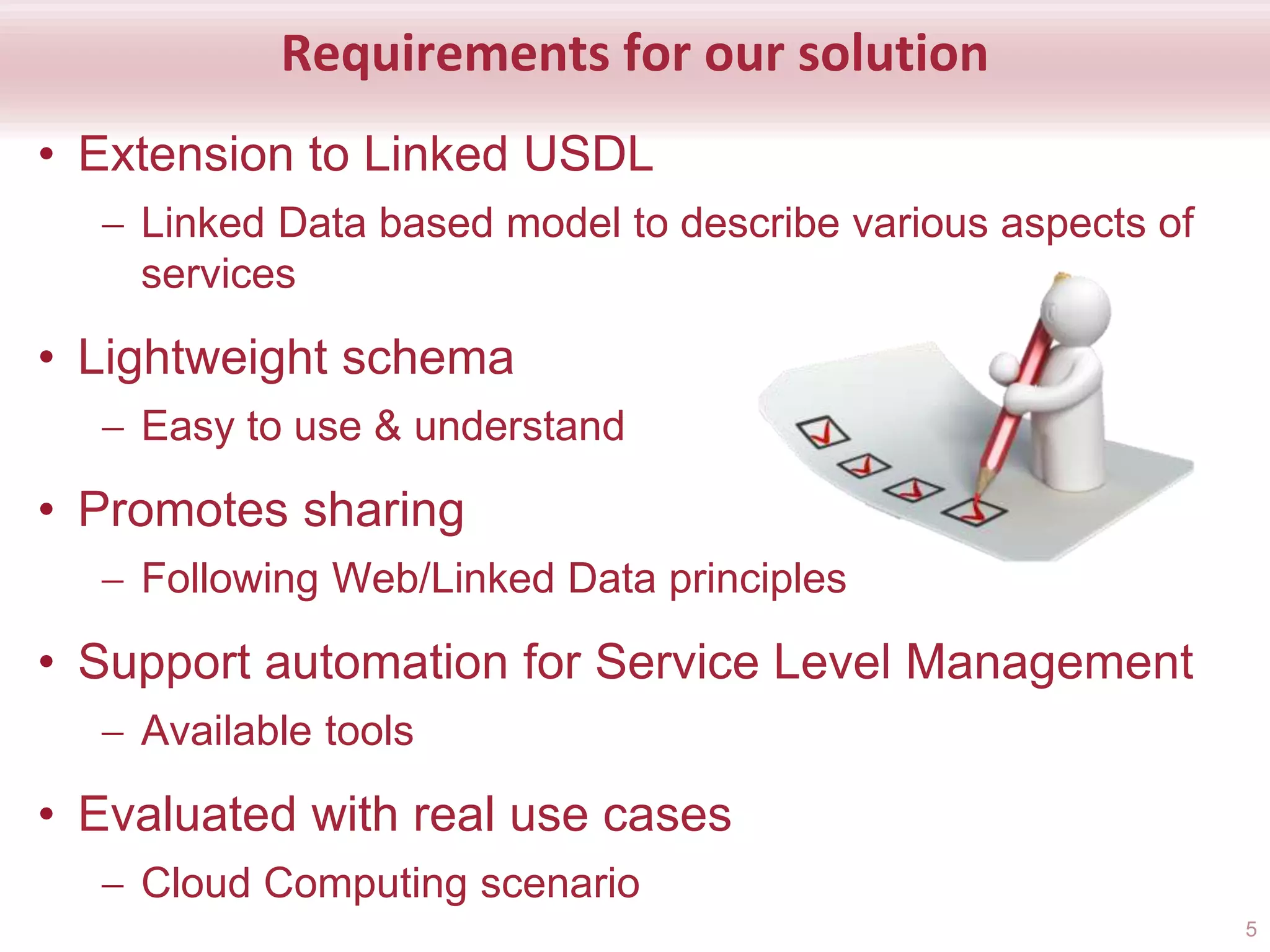 Requirements for our solution
• Extension to Linked USDL
 Linked Data based model to describe various aspects of
services
• Lightweight schema
 Easy to use & understand
• Promotes sharing
 Following Web/Linked Data principles
• Support automation for Service Level Management
 Available tools
• Evaluated with real use cases
 Cloud Computing scenario
5
 