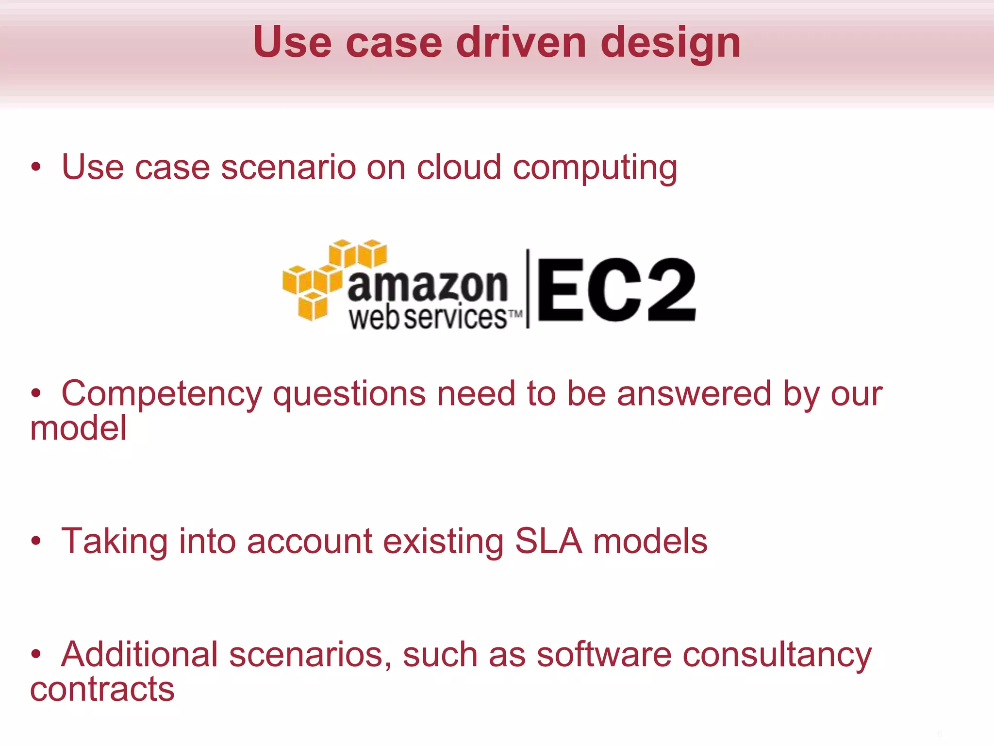 Use case driven design
• Use case scenario on cloud computing
• Competency questions need to be answered by our
model
• Taking into account existing SLA models
• Additional scenarios, such as software consultancy
contracts
6
 