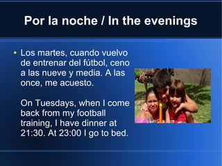 Por la noche / In the evenings
● Los martes, cuando vuelvo
de entrenar del fútbol, ceno
a las nueve y media. A las
once, me acuesto.
On Tuesdays, when I come
back from my football
training, I have dinner at
21:30. At 23:00 I go to bed.
 
