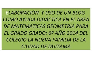 ELABORACIÓN Y USO DE UN BLOG 
COMO AYUDA DIDÁCTICA EN EL AREA 
DE MATEMÁTICAS GEOMETRIA PARA 
EL GRADO GRADO: 6º AÑO 2014 DEL 
COLEGIO LA NUEVA FAMILIA DE LA 
CIUDAD DE DUITAMA 
 