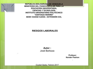 .
Profesor:
Kender Pastran
.
Ciudad Ojeda, Febrero 2017
REPÚBLICA BOLIVARIANA DE VENEZUELA
MINISTERIO DEL PODER POPULAR PARA LA
EDUCACIÓN UNIVERSITARIA,
CIENCIAS Y TECNOLOGÍA
INSTITUTO UNIVERSITARIO POLITÉCNICO
“SANTIAGO MARIÑO”
SEDE CIUDAD OJEDA - EXTENSIÓN COL
RIESGOS LABORALES
Autor :
José Barboza
 
