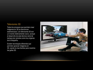 Televisores 3DTodos los procesos que permiten crear imágenes en 3D se denominan estereoscopía. Los televisores 3D son un invento relativamente nuevo, aunque el desarrollo de esta técnica viene de tiempos tan remotos como los orígenes de la fotografía. Existen tecnologías diferentes que permiten apreciar imágenes en 3D, siendo la mas familiar para nosotros las gafas 3D.