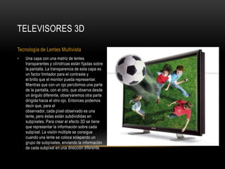Una capa con una matriz de lentes transparentes y cilíndricas están fijadas sobre la pantalla. La transparencia de esta capa es un factor limitador para el contraste y el brillo que el monitor pueda representar. Mientras que con un ojo percibimos una parte de la pantalla, con el otro, que observa desde un ángulo diferente, observaremos otra parte dirigida hacia el otro ojo. Entonces podemos decir que, para el observador, cada píxel observado es una lente, pero éstas están subdivididas en subpíxeles. Para crear el efecto 3D se tiene que representar la información sobre cada subpíxel. La visión múltiple se consigue cuando una lente se coloca solapando un grupo de subpíxeles, enviando la información de cada subpíxel en una dirección diferente.Televisores 3DTecnología de Lentes Multivista