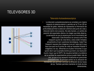 La televisión autoestereoscópica se considera una mejora respecto al sistema anterior y permite ver la TV en 3D sin necesidad de gafas. Además de representar la información de profundidad permite la selección arbitraria del punto de vista y dirección dentro de la escena. De esta manera, un cambio de posición del espectador afecta a la imagen que éste observa. La sensación es que la escena gira con el movimiento del observador. Este fenómeno se conoce como Free viewpoint (punto de vista libre) y estos están limitados actualmente a 8 por cuestiones tecnológicas. Cada Free Viewpoint requiere dos imágenes (una por cada ojo) lo que hace que para los 8 puntos de vista se necesiten mostrar 9 imágenes a la vez, diferentes en el plano horizontal, lo que quiere decir que la pantalla tendrá que tener una resolución mucho mayor que la HDTV. Se resuelve también el problema de la cantidad de espectadores porque puede haber más de uno, ya que no es necesario localizarlos en posiciones preestablecidas. El principal cambio es la utilización de microlentes que permiten controlar la difracción de los haces de luz. También permiten mantener el modo de dos dimensiones.Televisores 3DTelevisión Autoestereoscópica