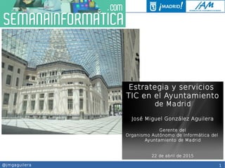 1@jmgaguilera
Estrategia y servicios
TIC en el Ayuntamiento
de Madrid
José Miguel González Aguilera
Gerente del
Organismo Autónomo de Informática del
Ayuntamiento de Madrid
22 de abril de 2015
 