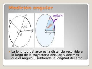 Medición angular




   La longitud del arco es la distancia recorrida a
    lo largo de la trayectoria circular, y decimos
    que el Angulo θ subtiende la longitud del arco.
 