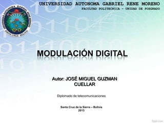 UNIVERSIDAD AUTONOMA GABRIEL RENE MORENO
                       FACULTAD POLITECNICA – UNIDAD DE POSGRADO




MODULACIÓN DIGITAL

    Autor: JOSÉ MIGUEL GUZMAN
              CUELLAR

     Diplomado de telecomunicaciones


       Santa Cruz de la Sierra – Bolivia
                    2013
 