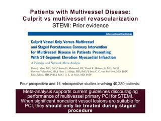 Patients with Multivessel Disease:
Culprit vs multivessel revascularization
STEMI: Prior evidence
Four prospective and 14 retrospective studies involving 40,280 patients.
Meta-analysis supports current guidelines discouraging
performance of multivessel primary PCI for STEMI.
When significant nonculprit vessel lesions are suitable for
PCI, they should only be treated during staged
procedure
 