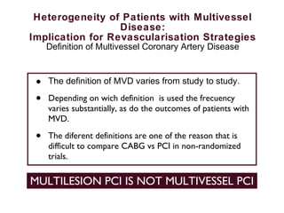 • The definition of MVD varies from study to study.
• Depending on wich definition is used the frecuency
varies substantially, as do the outcomes of patients with
MVD.
• The diferent definitions are one of the reason that is
difficult to compare CABG vs PCI in non-randomized
trials.
MULTILESION PCI IS NOT MULTIVESSEL PCI
Heterogeneity of Patients with Multivessel
Disease:
Implication for Revascularisation Strategies
Definition of Multivessel Coronary Artery Disease
 