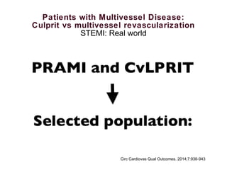Patients with Multivessel Disease:
Culprit vs multivessel revascularization
STEMI: Real world
Mortality at 30 days (4.2% versus 8.7%; P=0.025), and at 1 year (6.8%
versus 10.2%; P=0.05)
• CVI versus multivessel
intervention
• 3984 patients with multivessel
disease undergoing PPCI
• Between 2004 and 2011
• 8 tertiary cardiac centers
Circ Cardiovas Qual Outcomes. 2014;7:936-943
 