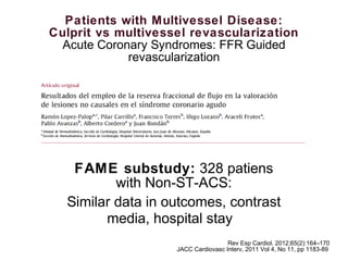Patients with Multivessel Disease:
Culprit vs multivessel revascularization
Acute Coronary Syndromes: FFR Guided
revascularization
Rev Esp Cardiol. 2012;65(2):164–170
JACC Cardiovasc Interv, 2011 Vol 4, No 11, pp 1183-89.
FAME substudy: 328 patiens
with Non-ST-ACS:
Similar data in outcomes, contrast
media, hospital stay
 