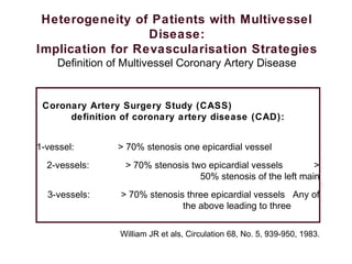 Heterogeneity of Patients with Multivessel
Disease:
Implication for Revascularisation Strategies
Definition of Multivessel Coronary Artery Disease
Coronary Artery Surgery Study (CASS)
definition of coronary artery disease (CAD):
1-vessel: > 70% stenosis one epicardial vessel
2-vessels: > 70% stenosis two epicardial vessels >
50% stenosis of the left main
3-vessels: > 70% stenosis three epicardial vessels Any of
the above leading to three
William JR et als, Circulation 68, No. 5, 939-950, 1983.
 