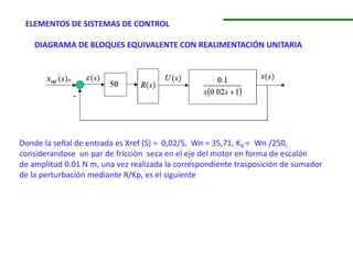 ELEMENTOS DE SISTEMAS DE CONTROL
DIAGRAMA DE BLOQUES EQUIVALENTE CON REALIMENTACIÓN UNITARIA
Donde la señal de entrada es Xref (S) = 0,02/S, Wn = 35,71, KR = Wn /250,
considerandose un par de fricciòn seca en el eje del motor en forma de escalón
de amplitud 0.01 N m, una vez realizada la correspondiente trasposición de sumador
de la perturbación mediante R/Kp, es el siguiente
 