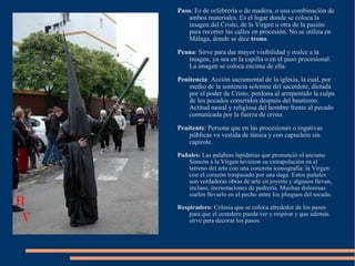 Paso : Es de orfebrería o de madera, o una combinación de ambos materiales. Es el lugar donde se coloca la imagen del Cristo, de la Virgen u otra de la pasión para recorrer las calles en procesión. No se utiliza en Málaga, donde se dice  trono . Peana : Sirve para dar mayor visibilidad y realce a la imagen, ya sea en la capilla o en el paso procesional. La imagen se coloca encima de ella. Penitencia : Acción sacramental de la iglesia, la cual, por medio de la sentencia solemne del sacerdote, dictada por el poder de Cristo, perdona al arrepentido la culpa de los pecados cometidos después del bautismo. Actitud moral y religiosa del hombre frente al pecado comunicada por la fuerza de cristo. Penitente : Persona que en las procesiones o rogativas públicas va vestida de túnica y con capuchón sin capirote. Puñales:  Las palabras lapidarias que pronunció el anciano Simeón a la Virgen tuvieron su extrapolación en el terreno del arte con una concreta iconografía: la Virgen con el corazón traspasado por una daga. Estos puñales son verdaderas obras de arte en joyería y algunos llevan, incluso, incrustaciones de pedrería. Muchas dolorosas suelen llevarlo en el pecho entre los pliegues del tocado. Respiradero : Celosía que se coloca alrededor de los pasos para que el costalero pueda ver y respirar y que además sirve para decorar los pasos. 