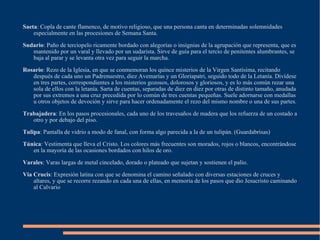 Saeta : Copla de cante flamenco, de motivo religioso, que una persona canta en determinadas solemnidades especialmente en las procesiones de Semana Santa. Sudario : Paño de terciopelo ricamente bordado con alegorías o insignias de la agrupación que representa, que es mantenido por un varal y llevado por un sudarista. Sirve de guía para el tercio de penitentes alumbrantes, se baja al parar y se levanta otra vez para seguir la marcha. Rosario : Rezo de la Iglesia, en que se conmemoran los quince misterios de la Virgen Santísima, recitando después de cada uno un Padrenuestro, diez Avemarías y un Gloriapatri, seguido todo de la Letanía. Divídese en tres partes, correspondientes a los misterios gozosos, dolorosos y gloriosos, y es lo más común rezar una sola de ellos con la letanía. Sarta de cuentas, separadas de diez en diez por otras de distinto tamaño, anudada por sus extremos a una cruz precedida por lo común de tres cuentas pequeñas. Suele adornarse con medallas u otros objetos de devoción y sirve para hacer ordenadamente el rezo del mismo nombre o una de sus partes. Trabajadera : En los pasos procesionales, cada uno de los travesaños de madera que los refuerza de un costado a otro y por debajo del piso. Tulipa : Pantalla de vidrio a modo de fanal, con forma algo parecida a la de un tulipán. (Guardabrisas) Túnica : Vestimenta que lleva el Cristo. Los colores más frecuentes son morados, rojos o blancos, encontrándose en la mayoría de las ocasiones bordados con hilos de oro. Varales : Varas largas de metal cincelado, dorado o plateado que sujetan y sostienen el palio. Via Crucis : Expresión latina con que se denomina el camino señalado con diversas estaciones de cruces y altares, y que se recorre rezando en cada una de ellas, en memoria de los pasos que dio Jesucristo caminando al Calvario 