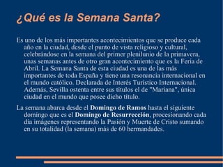 ¿Qué es la Semana Santa? Es uno de los más importantes acontecimientos que se produce cada año en la ciudad, desde el punto de vista religioso y cultural, celebrándose en la semana del primer plenilunio de la primavera, unas semanas antes de otro gran acontecimiento que es la Feria de Abril. La Semana Santa de esta ciudad es una de las más importantes de toda España y tiene una resonancia internacional en el mundo católico. Declarada de Interés Turístico Internacional. Además, Sevilla ostenta entre sus títulos el de "Mariana", única ciudad en el mundo que posee dicho título. La semana abarca desde el  Domingo de Ramos  hasta el siguiente domingo que es el  Domingo de Resurrección , procesionando cada día imágenes representando la Pasión y Muerte de Cristo sumando en su totalidad (la semana) más de 60 hermandades. 