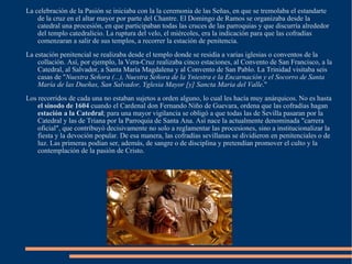 La celebración de la Pasión se iniciaba con la la ceremonia de las Señas, en que se tremolaba el estandarte de la cruz en el altar mayor por parte del Chantre. El Domingo de Ramos se organizaba desde la catedral una procesión, en que participaban todas las cruces de las parroquias y que discurría alrededor del templo catedralicio. La ruptura del velo, el miércoles, era la indicación para que las cofradías comenzaran a salir de sus templos, a recorrer la estación de penitencia. La estación penitencial se realizaba desde el templo donde se residía a varias iglesias o conventos de la collación. Así, por ejemplo, la Vera-Cruz realizaba cinco estaciones, al Convento de San Francisco, a la Catedral, al Salvador, a Santa María Magdalena y al Convento de San Pablo. La Trinidad visitaba seis casas de " Nuestra Señora (...), Nuestra Señora de la Yniestra e la Encarnación y el Socorro de Santa María de las Dueñas, San Salvador, Yglesia Mayor [y] Sancta Maria del Valle ."  Los recorridos de cada una no estaban sujetos a orden alguno, lo cual les hacía muy anárquicos. No es hasta  el sínodo de 1604  cuando el Cardenal don Fernando Niño de Guevara, ordena que las cofradías hagan  estación a la Catedral ; para una mayor vigilancia se obligó a que todas las de Sevilla pasaran por la Catedral y las de Triana por la Parroquia de Santa Ana. Así nace la actualmente denominada "carrera oficial", que contribuyó decisivamente no solo a reglamentar las procesiones, sino a institucionalizar la fiesta y la devoción popular. De esa manera, las cofradías sevillanas se dividieron en penitenciales o de luz. Las primeras podían ser, además, de sangre o de disciplina y pretendían promover el culto y la contemplación de la pasión de Cristo. 
