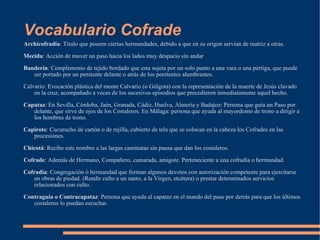 Vocabulario Cofrade Archicofradía : Título que poseen ciertas hermandades, debido a que en su origen servían de matriz a otras. Mecida : Acción de mover un paso hacia los lados muy despacio sin andar Banderín : Complemento de tejido bordado que esta sujeta por un solo punto a una vara o una pértiga, que puede ser portado por un penitente delante o atrás de los penitentes alumbrantes. Calvario: Evocación plástica del monte Calvario (o Gólgota) con la representación de la muerte de Jesús clavado en la cruz, acompañado a veces de los sucesivos episodios que precedieron inmediatamente aquel hecho. Capataz : En Sevilla, Córdoba, Jaén, Granada, Cádiz, Huelva, Almería y Badajoz: Persona que guía un Paso por delante, que sirve de ojos de los Costaleros. En Málaga: persona que ayuda al mayordomo de trono a dirigir a los hombres de trono. Capirote : Cucurucho de cartón o de rejilla, cubierto de tela que se colocan en la cabeza los Cofrades en las procesiones. Chicotá : Recibe este nombre a las largas caminatas sin pausa que dan los costaleros. Cofrade : Además de Hermano, Compañero, camarada, amigote. Perteneciente a una cofradía o hermandad. Cofradía : Congregación ó hermandad que forman algunos devotos con autorización competente para ejercitarse en obras de piedad. (Rendir culto a un santo, a la Virgen, etcétera) o prestar determinados servicios relacionados con culto. Contraguía o Contracapataz : Persona que ayuda al capataz en el mando del paso por detrás para que los últimos costaleros lo puedan escuchar. 