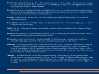Costalero/a o Cargador : Persona que lleva sobre su costal, recayendo en este caso el peso sobre sus cervicales, los pasos de las procesiones de Semana Santa. Palabra que no se usa en Málaga, donde se usa la palabra  portador  dado que los tronos se portan al hombro, u  hombre de trono . Entrada : Momento de la entrada en su Templo de una Cofradía, la hora de ésta no suele cumplirse escrupulosamente en la mayoría de Hermandades, debido a razones de índole estética y devoción y arraigo populares, cada Hermandad en su propio barrio, así como lucimiento, canto de saetas, etc. Estación : Visita que se hace por devoción a las iglesias o altares, deteniéndose allí algún tiempo a orar delante del Santísimo Sacramento. Guardabrisas : Fanal de cristal abierto por arriba y por debajo, dentro del cual se colocan las velas para que no se corran o apaguen con el aire. (Tulipas) Guión : Cruz que va delante como insignia propia. Pendón pequeño o bandera arrollada que se lleva delante de algunas procesiones. Hachón : Especie de brasero alto, fijo sobre un pie derecho, en que se encienden algunas materias que levantan llama, y se usa en demostración de alguna festividad o regocijo publico. Hermandad : Amistad íntima; unión de voluntades, cofradía. Privilegio que a una o varias personas concede una comunidad religiosa para hacerlas por este medio participantes de ciertas gracias o privilegios. Llamador : 1.-Aldaba de plata u otro metal, o madera decorativos que se coloca en los pasos para llamar a los costaleros. 2.- Aldabón o martillo (suele llamarse así popularmente), que construido con gran arte y belleza se coloca en el frontal de los respiraderos, sobre la cornisa de los mismos. Suelen tener distintos diseños, figuras, escudos y roleos. Su misión es la de llamar la atención de los costaleros, asido por el capataz, bien para arriar o parar el paso, bien para prevenir e iniciar la levantá y marcha del mismo. Mantilla : 1.- Prenda de seda, lana u otro tejido, con guarnición de tul o encaje o sin ella, que usan las mujeres para cubrirse la cabeza y que a veces cae sobre los hombros y parte de la espalda. 2.- Se llama así a la estola larga y ancha de encajes, con puntas redondeadas, muy fina, que la mujer viste en los días de Semana Santa como señal de luto y a la vez gala. Se coloca sobre la cabeza, sostenida sobre una peina de carey y afianzada atrás en un moño del pelo por un broche. 