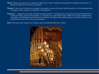 Manto : «Manto de procesión o de camarín». Manto de la Virgen. El primero será grande. El segundo será pequeño y lo pondrá la Virgen en el camarín de su iglesia. Misterio : Cada uno de los Pasos de la sagrada vida, pasión y muerte de Nuestro Señor Jesucristo, o de la participación de la Virgen en ellos, cuando se consideran, con separación. Nazareno : 1.- Imagen de Jesucristo vistiendo un ropón morado. 2.- Penitente que en las procesiones de Semana Santa va vestido con túnica, por lo común morada. 3.- Se llama así, a cada hermano que vestido con su túnica reglamentaria, acompaña a su Hermandad en la Estación de Penitencia. De igual modo, genéricamente se les llama nazareno, a las representaciones de Jesús, con la cruz al hombro. Palio : Dosel que cubre el paso de la Virgen y cubre la parihuela sobre doce varales. 
