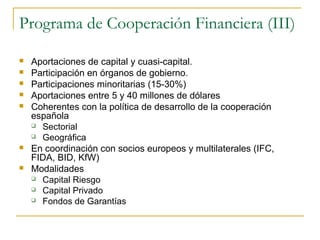 Programa de Cooperación Financiera (III)
 Aportaciones de capital y cuasi-capital.
 Participación en órganos de gobierno.
 Participaciones minoritarias (15-30%)
 Aportaciones entre 5 y 40 millones de dólares
 Coherentes con la política de desarrollo de la cooperación
española
 Sectorial
 Geográfica
 En coordinación con socios europeos y multilaterales (IFC,
FIDA, BID, KfW)
 Modalidades
 Capital Riesgo
 Capital Privado
 Fondos de Garantías
 
