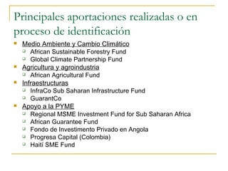 Principales aportaciones realizadas o en
proceso de identificación
 Medio Ambiente y Cambio Climático
 African Sustainable Forestry Fund
 Global Climate Partnership Fund
 Agricultura y agroindustria
 African Agricultural Fund
 Infraestructuras
 InfraCo Sub Saharan Infrastructure Fund
 GuarantCo
 Apoyo a la PYME
 Regional MSME Investment Fund for Sub Saharan Africa
 African Guarantee Fund
 Fondo de Investimento Privado en Angola
 Progresa Capital (Colombia)
 Haití SME Fund
 