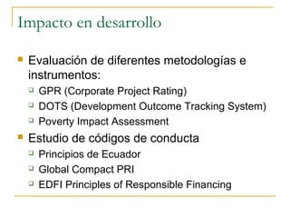 Impacto en desarrollo
 Evaluación de diferentes metodologías e
instrumentos:
 GPR (Corporate Project Rating)
 DOTS (Development Outcome Tracking System)
 Poverty Impact Assessment
 Estudio de códigos de conducta
 Principios de Ecuador
 Global Compact PRI
 EDFI Principles of Responsible Financing
 