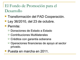 El Fondo de Promoción para el
Desarrollo
 Transformación del FAD Cooperación.
 Ley 36/2010, del 23 de octubre.
 Permite:
 Donaciones de Estado a Estado
 Contribuciones Multilaterales
 Créditos con garantía soberana
 Operaciones financieras de apoyo al sector
privado.
 Puesta en marcha en 2011.
 