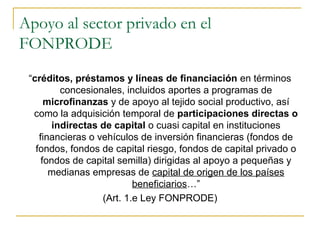 Apoyo al sector privado en el
FONPRODE
“créditos, préstamos y líneas de financiación en términos
concesionales, incluidos aportes a programas de
microfinanzas y de apoyo al tejido social productivo, así
como la adquisición temporal de participaciones directas o
indirectas de capital o cuasi capital en instituciones
financieras o vehículos de inversión financieras (fondos de
fondos, fondos de capital riesgo, fondos de capital privado o
fondos de capital semilla) dirigidas al apoyo a pequeñas y
medianas empresas de capital de origen de los países
beneficiarios…”
(Art. 1.e Ley FONPRODE)
 