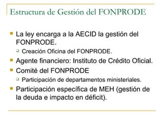 Estructura de Gestión del FONPRODE
 La ley encarga a la AECID la gestión del
FONPRODE.
 Creación Oficina del FONPRODE.
 Agente financiero: Instituto de Crédito Oficial.
 Comité del FONPRODE
 Participación de departamentos ministeriales.
 Participación específica de MEH (gestión de
la deuda e impacto en déficit).
 