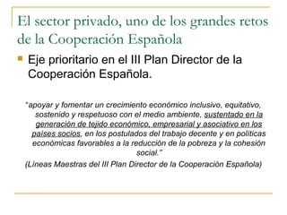 El sector privado, uno de los grandes retos
de la Cooperación Española
 Eje prioritario en el III Plan Director de la
Cooperación Española.
“apoyar y fomentar un crecimiento económico inclusivo, equitativo,
sostenido y respetuoso con el medio ambiente, sustentado en la
generación de tejido económico, empresarial y asociativo en los
países socios, en los postulados del trabajo decente y en políticas
económicas favorables a la reducción de la pobreza y la cohesión
social.”
(Líneas Maestras del III Plan Director de la Cooperación Española)
 