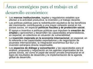 Áreas estratégicas para el trabajo en el
desarrollo económico:
 Los marcos institucionales, legales y regulatorios estables que
afectan a la actividad productiva, la inversión y el trabajo decente.
 Las políticas públicas para la redistribución equitativa de los beneficios
del crecimiento, contribuyendo a una mayor cohesión social en los
países socios, en especial políticas fiscales y de protección social.
 El apoyo e incentivo a políticas públicas que impulsen la creación de
empleo y aprovechen y desarrollen las capacidades emprendedoras,
en especial, en colectivos en situación de vulnerabilidad.
 La inserción mejorada en la economía internacional, en especial, en
lo referente a las capacidades exportadoras y de negociación de
acuerdos internacionales, la integración económica Sur-Sur y la
inversión extranjera directa responsable.
 Los espacios de diálogo y concertación y las capacidades para el
análisis, propuesta y negociación en los agentes organizados de los
países socios, así como el papel del sector privado empresarial en el
logro de resultados de desarrollo y la implementación de la agenda
global de desarrollo.
 
