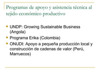 Programas de apoyo y asistencia técnica al
tejido económico productivo
 UNDP: Growing Sustainable Business
(Angola)
 Programa Erika (Colombia)
 ONUDI: Apoyo a pequeña producción local y
construcción de cadenas de valor (Perú,
Marruecos)
 