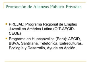 Promoción de Alianzas Público-Privadas
 PREJAL: Programa Regional de Empleo
Juvenil en América Latina (OIT-AECID-
CEOE)
 Programa en Huacanvelica (Perú): AECID,
BBVA, Santillana, Telefónica, Entreculturas,
Ecología y Desarrollo, Ayuda en Acción.
 