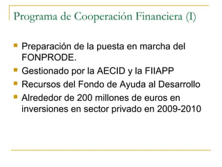 Programa de Cooperación Financiera (I)
 Preparación de la puesta en marcha del
FONPRODE.
 Gestionado por la AECID y la FIIAPP
 Recursos del Fondo de Ayuda al Desarrollo
 Alrededor de 200 millones de euros en
inversiones en sector privado en 2009-2010
 