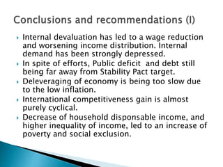  Internal devaluation has led to a wage reduction
and worsening income distribution. Internal
demand has been strongly depressed.
 In spite of efforts, Public deficit and debt still
being far away from Stability Pact target.
 Deleveraging of economy is being too slow due
to the low inflation.
 International competitiveness gain is almost
purely cyclical.
 Decrease of household disponsable income, and
higher inequality of income, led to an increase of
poverty and social exclusion.
 