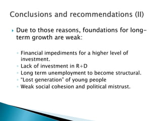  Due to those reasons, foundations for long-
term growth are weak:
◦ Financial impediments for a higher level of
investment.
◦ Lack of investment in R+D
◦ Long term unemployment to become structural.
◦ “Lost generation” of young people
◦ Weak social cohesion and political mistrust.
 