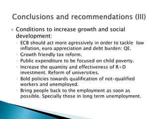  Conditions to increase growth and social
development:
◦ ECB should act more agressively in order to tackle low
inflation, euro appreciation and debt burden: QE.
◦ Growth friendly tax reform.
◦ Public expenditure to be focused on child poverty.
◦ Increase the quantity and effectiveness of R+D
investment. Reform of universities.
◦ Bold policies towards qualification of not-qualified
workers and unemployed.
◦ Bring people back to the employment as soon as
possible. Specially those in long term unemployment.
 