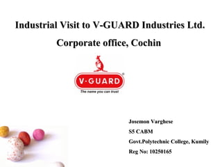Industrial Visit to V-GUARD Industries Ltd.
         Corporate office, Cochin




                         Josemon Varghese
                         S5 CABM
                         Govt.Polytechnic College, Kumily
                         Reg No: 10250165
 
