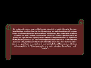 Sin embargo, la muerte sorprendió al cantaor cuando, tras acudir al Hospital Germans Trias i Pujol de Badalona, la grave afección pulmonar que padecía pudo con él. Camarón fue un fumador empedernido, y aunque había abandonado la cocaína y la heroína hacía cuatro años, no pudo contener su impulso de fumar hasta sesenta cigarrillos diarios, lo que fue, sin lugar a dudas, el principal causante de su temprana muerte. Su sepelio fue multitudinario; se calcula que cincuenta mil personas se dieron cita en el cementerio de su ciudad natal, donde sus restos fueron enterrados en un mausoleo. El artista estaba casado con quien fuera su compañera de toda la vida, Dolores Montoya, conocida con el cariñoso apelativo de “Chispa”, con quien tuvo cuatro hijos, Luis, Gema, Rocío y José “Joseíyo”. 