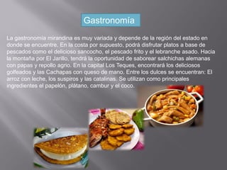 Gastronomía
La gastronomía mirandina es muy variada y depende de la región del estado en
donde se encuentre. En la costa por supuesto, podrá disfrutar platos a base de
pescados como el delicioso sancocho, el pescado frito y el lebranche asado. Hacia
la montaña por El Jarillo, tendrá la oportunidad de saborear salchichas alemanas
con papas y repollo agrio. En la capital Los Teques, encontrará los deliciosos
golfeados y las Cachapas con queso de mano. Entre los dulces se encuentran: El
arroz con leche, los suspiros y las catalinas. Se utilizan como principales
ingredientes el papelón, plátano, cambur y el coco.
 