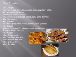 Platos Principales
La Cafuga
El Fufu (arepa con plátano verde, coco, papelón y aliño)
El Mondongo Mirandino
Bollito de Platano y Coco
La Cacona (Maíz zarazo molido, sal y leche de maíz)
La Mazamorra
El Majarete
El Barengue (tisana cocida, cambur, coco y leche)
El Casabe
Guiso Barloventeño (plátano, ñame o calabaza)
Sancocho de pesacado
La Naiboa
Las Empanadas
La Conserva de Coco
Los Besitos de Coco
Los Golfeaods
Las Torrejas
 