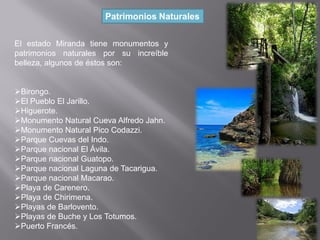 El estado Miranda tiene monumentos y
patrimonios naturales por su increíble
belleza, algunos de éstos son:
Birongo.
El Pueblo El Jarillo.
Higuerote.
Monumento Natural Cueva Alfredo Jahn.
Monumento Natural Pico Codazzi.
Parque Cuevas del Indo.
Parque nacional El Ávila.
Parque nacional Guatopo.
Parque nacional Laguna de Tacarigua.
Parque nacional Macarao.
Playa de Carenero.
Playa de Chirimena.
Playas de Barlovento.
Playas de Buche y Los Totumos.
Puerto Francés.
Patrimonios Naturales
 