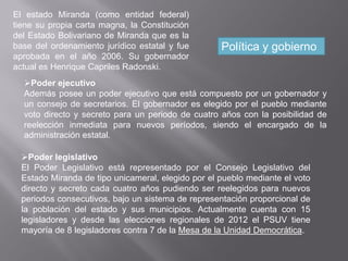 El estado Miranda (como entidad federal)
tiene su propia carta magna, la Constitución
del Estado Bolivariano de Miranda que es la
base del ordenamiento jurídico estatal y fue
aprobada en el año 2006. Su gobernador
actual es Henrique Capriles Radonski.
Política y gobierno
Poder ejecutivo
Además posee un poder ejecutivo que está compuesto por un gobernador y
un consejo de secretarios. El gobernador es elegido por el pueblo mediante
voto directo y secreto para un periodo de cuatro años con la posibilidad de
reelección inmediata para nuevos períodos, siendo el encargado de la
administración estatal.
Poder legislativo
El Poder Legislativo está representado por el Consejo Legislativo del
Estado Miranda de tipo unicameral, elegido por el pueblo mediante el voto
directo y secreto cada cuatro años pudiendo ser reelegidos para nuevos
periodos consecutivos, bajo un sistema de representación proporcional de
la población del estado y sus municipios. Actualmente cuenta con 15
legisladores y desde las elecciones regionales de 2012 el PSUV tiene
mayoría de 8 legisladores contra 7 de la Mesa de la Unidad Democrática.
 