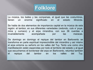 Folklore
La música, los bailes y las comparsas, al igual que las costumbres,
tienen un enorme significado en el estado Miranda.
Se habla de dos elementos de importancia capital en la música de esta
región: el tambor, en sus diferentes variedades (redondo, culo e’ puya,
mina y cumaco) y el arpa mirandina, con sus 36 cuerdas e
invariablemente acompañada por las maracas.
De domingo en domingo el repique del tambor en Barlovento se
transforma en parte espiritual imprescindible del mirandino y así mismo
el arpa entorna su señorío en los valles del Tuy. Tanto una como otra
manifestación están esparcidas por todo el territorio del estado y al igual
que escuchamos el bordonear del arpa en Barlovento, retumba también
el repique del tambor en los valles del Tuy.
 