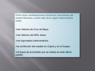 Entre otras manifestaciones folclóricas importantes del
estado Miranda y sobre todo de la región barloventeña
están:
los Velorios de Cruz de Mayo.
los Velorios del Niño Jesús.
los Aguinaldos barloventeños
la confección del casabe en Cúpira y en el Guapo.
el toque de la bandola que se realiza en este último
pueblo.
 