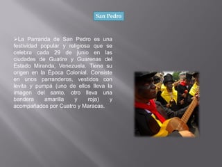 San Pedro
La Parranda de San Pedro es una
festividad popular y religiosa que se
celebra cada 29 de junio en las
ciudades de Guatire y Guarenas del
Estado Miranda, Venezuela. Tiene su
origen en la Época Colonial. Consiste
en unos parranderos, vestidos con
levita y pumpá (uno de ellos lleva la
imagen del santo, otro lleva una
bandera amarilla y roja) y
acompañados por Cuatro y Maracas.
 