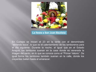 La fiesta a San Juan Bautista
En Curiepe se inician el 23 en la tarde con el denominado
“abriendo boca”, lo que es el calentamiento de los tamboreros para
el día siguiente. Durante la noche, al igual que en el Estado
Aragua, los tambores suenan en la casa donde es venerada la
imagen del santo, en lo que se conoce como el “Primer Velorio”. De
igual forma los tambores también suenan en la calle, donde los
creyentes bailan hasta el amanecer.
 