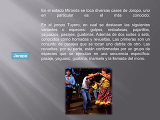 Joropo
En el estado Miranda se toca diversas cases de Joropo, uno
en particular es el más conocido:
En el joropo Tuyero, en cual se destacan las siguientes
variantes o especies: golpes, resbalosas, pajarillos,
yaguazos, pasajes, guabinas. Además de dos suites o sets,
conocidos como hornadas y revueltas. Las primeras son un
conjunto de pasajes que se tocan uno detrás de otro. Las
revueltas, por su parte, están conformadas por un grupo de
especies que se ejecutan en una secuencia específica:
pasaje, yaguaso, guabina, marisela y la llamada del mono.
 
